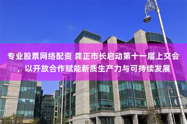 专业股票网络配资 龚正市长启动第十一届上交会，以开放合作赋能新质生产力与可持续发展