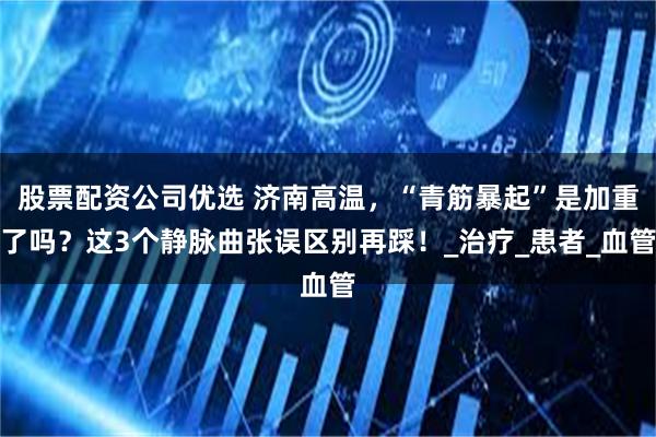 股票配资公司优选 济南高温，“青筋暴起”是加重了吗？这3个静脉曲张误区别再踩！_治疗_患者_血管