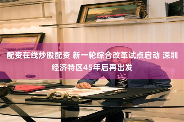 配资在线炒股配资 新一轮综合改革试点启动 深圳经济特区45年后再出发