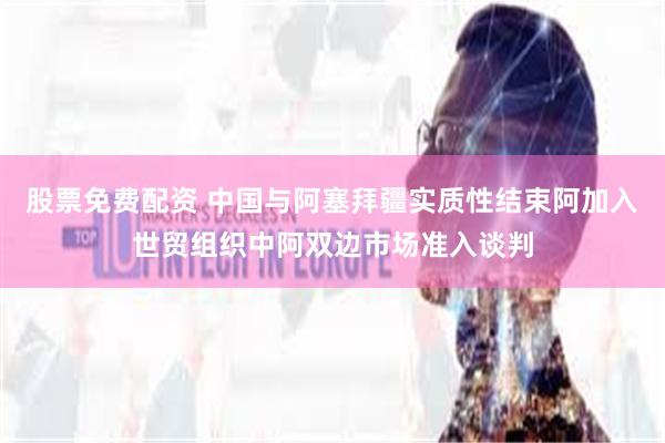 股票免费配资 中国与阿塞拜疆实质性结束阿加入世贸组织中阿双边市场准入谈判