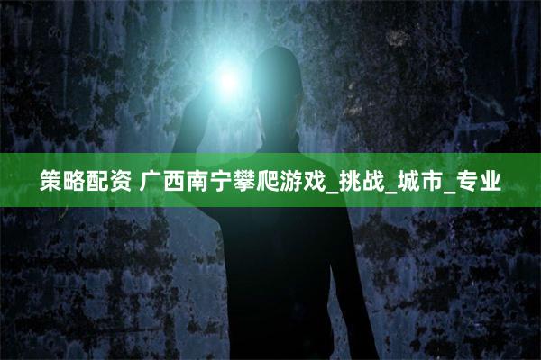 策略配资 广西南宁攀爬游戏_挑战_城市_专业