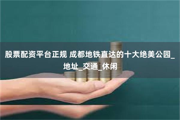 股票配资平台正规 成都地铁直达的十大绝美公园_地址_交通_休闲