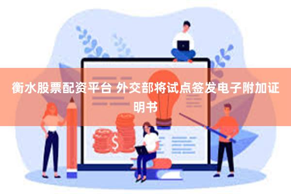 衡水股票配资平台 外交部将试点签发电子附加证明书