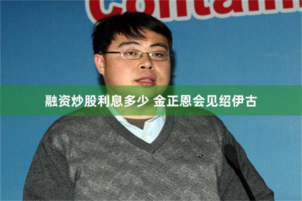 融资炒股利息多少 金正恩会见绍伊古
