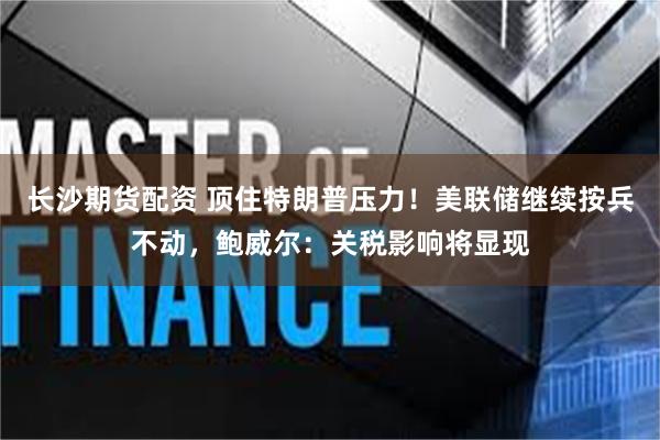 长沙期货配资 顶住特朗普压力！美联储继续按兵不动，鲍威尔：关税影响将显现