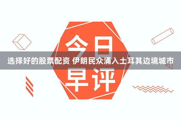 选择好的股票配资 伊朗民众涌入土耳其边境城市