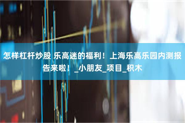 怎样杠杆炒股 乐高迷的福利！上海乐高乐园内测报告来啦！_小朋友_项目_积木