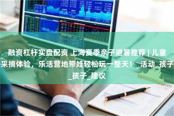 融资杠杆实盘配资 上海夏季亲子避暑推荐 | 儿童乐园+采摘体验，乐活营地带娃轻松玩一整天！_活动_孩子_建议