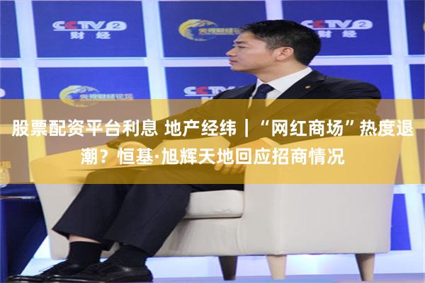 股票配资平台利息 地产经纬｜“网红商场”热度退潮？恒基·旭辉天地回应招商情况