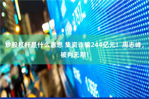 炒股杠杆是什么意思 集资诈骗244亿元！周志峰，被判无期！
