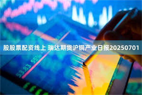 股股票配资线上 瑞达期货沪铜产业日报20250701