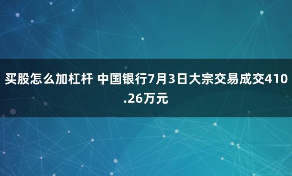 买股怎么加杠杆 中国银行7月3日大宗交易成交410.26万元